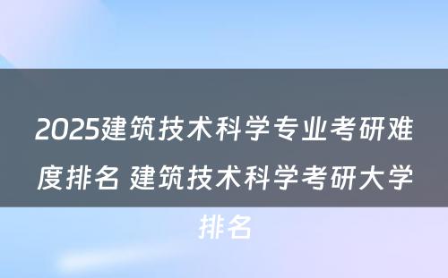 2025建筑技术科学专业考研难度排名 建筑技术科学考研大学排名