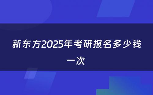 新东方2025年考研报名多少钱一次 