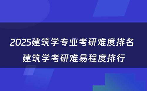 2025建筑学专业考研难度排名 建筑学考研难易程度排行