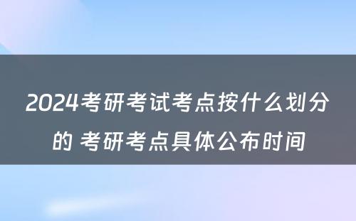 2024考研考试考点按什么划分的 考研考点具体公布时间