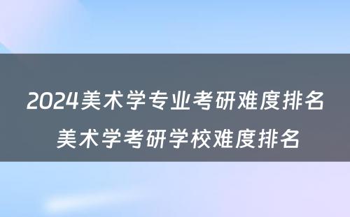 2024美术学专业考研难度排名 美术学考研学校难度排名