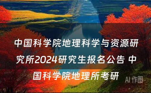 中国科学院地理科学与资源研究所2024研究生报名公告 中国科学院地理所考研