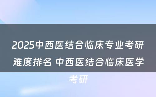 2025中西医结合临床专业考研难度排名 中西医结合临床医学考研