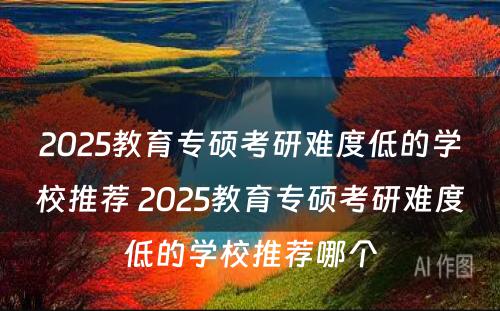 2025教育专硕考研难度低的学校推荐 2025教育专硕考研难度低的学校推荐哪个