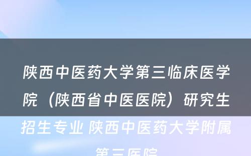 陕西中医药大学第三临床医学院（陕西省中医医院）研究生招生专业 陕西中医药大学附属第三医院