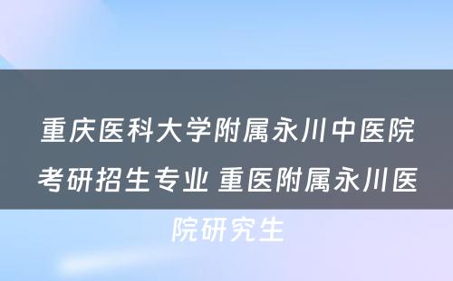 重庆医科大学附属永川中医院考研招生专业 重医附属永川医院研究生