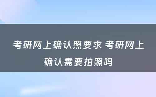 考研网上确认照要求 考研网上确认需要拍照吗