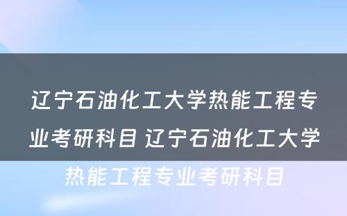 辽宁石油化工大学热能工程专业考研科目 辽宁石油化工大学热能工程专业考研科目