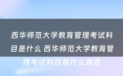 西华师范大学教育管理考试科目是什么 西华师范大学教育管理考试科目是什么意思