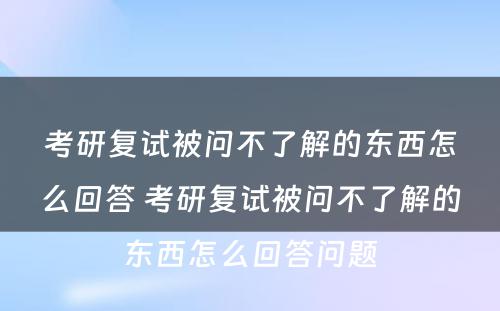 考研复试被问不了解的东西怎么回答 考研复试被问不了解的东西怎么回答问题