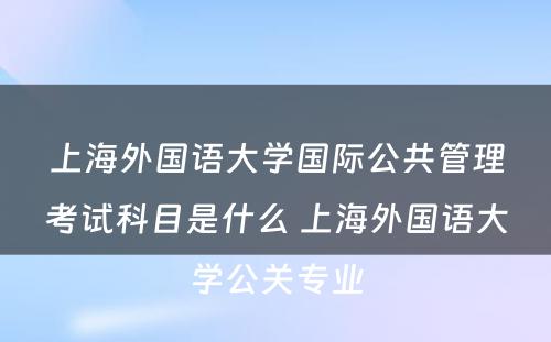 上海外国语大学国际公共管理考试科目是什么 上海外国语大学公关专业