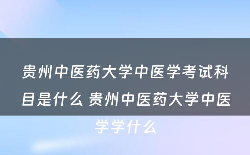 贵州中医药大学中医学考试科目是什么 贵州中医药大学中医学学什么