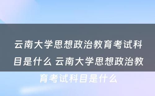 云南大学思想政治教育考试科目是什么 云南大学思想政治教育考试科目是什么