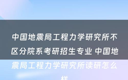 中国地震局工程力学研究所不区分院系考研招生专业 中国地震局工程力学研究所读研怎么样