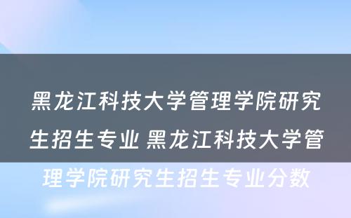 黑龙江科技大学管理学院研究生招生专业 黑龙江科技大学管理学院研究生招生专业分数