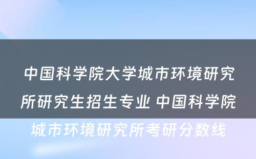 中国科学院大学城市环境研究所研究生招生专业 中国科学院城市环境研究所考研分数线