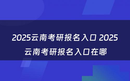 2025云南考研报名入口 2025云南考研报名入口在哪