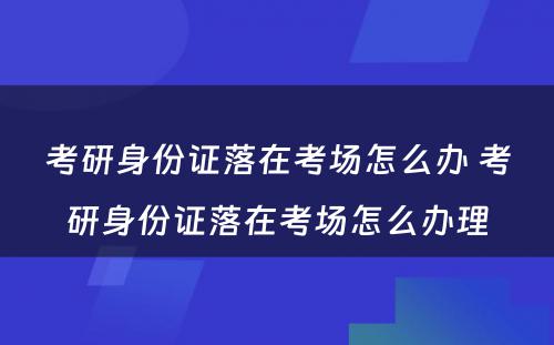 考研身份证落在考场怎么办 考研身份证落在考场怎么办理