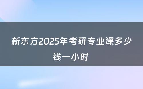 新东方2025年考研专业课多少钱一小时 