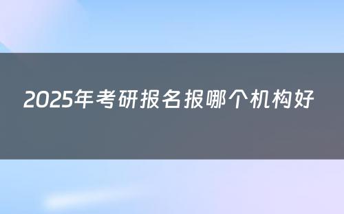 2025年考研报名报哪个机构好 