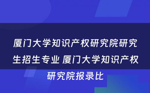 厦门大学知识产权研究院研究生招生专业 厦门大学知识产权研究院报录比