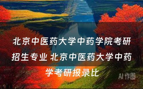 北京中医药大学中药学院考研招生专业 北京中医药大学中药学考研报录比