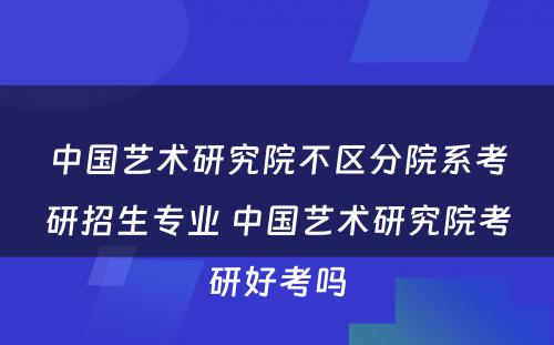 中国艺术研究院不区分院系考研招生专业 中国艺术研究院考研好考吗