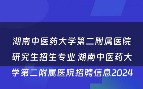 湖南中医药大学第二附属医院研究生招生专业 湖南中医药大学第二附属医院招聘信息2024