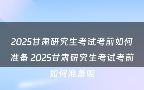 2025甘肃研究生考试考前如何准备 2025甘肃研究生考试考前如何准备呢