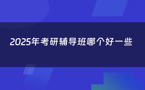 2025年考研辅导班哪个好一些 