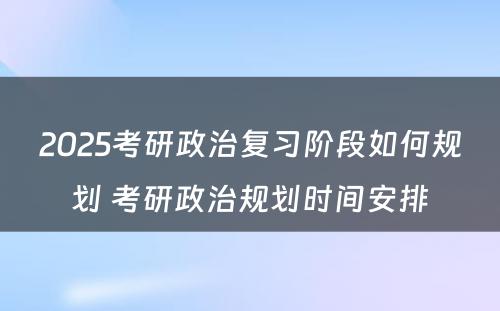 2025考研政治复习阶段如何规划 考研政治规划时间安排