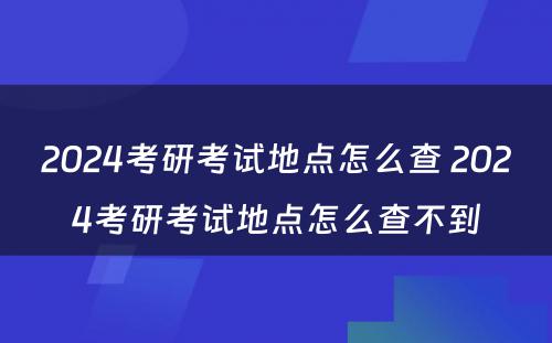 2024考研考试地点怎么查 2024考研考试地点怎么查不到