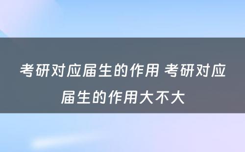 考研对应届生的作用 考研对应届生的作用大不大