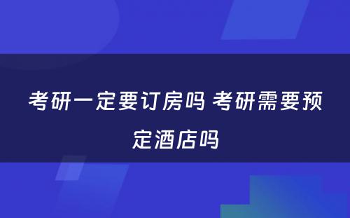 考研一定要订房吗 考研需要预定酒店吗