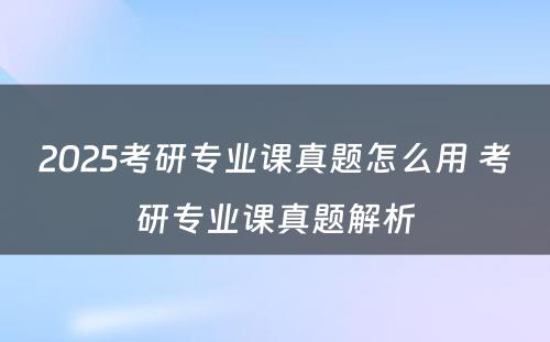 2025考研专业课真题怎么用 考研专业课真题解析