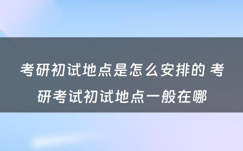 考研初试地点是怎么安排的 考研考试初试地点一般在哪