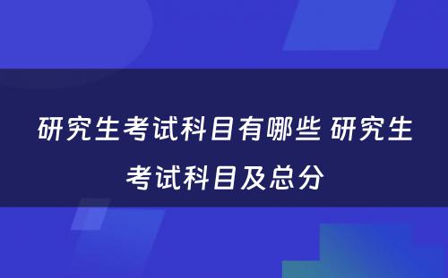 研究生考试科目有哪些 研究生考试科目及总分