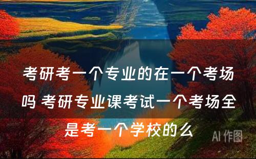 考研考一个专业的在一个考场吗 考研专业课考试一个考场全是考一个学校的么