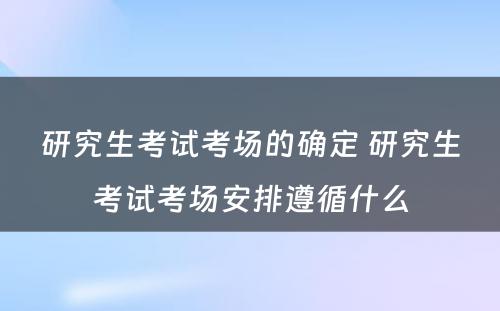 研究生考试考场的确定 研究生考试考场安排遵循什么