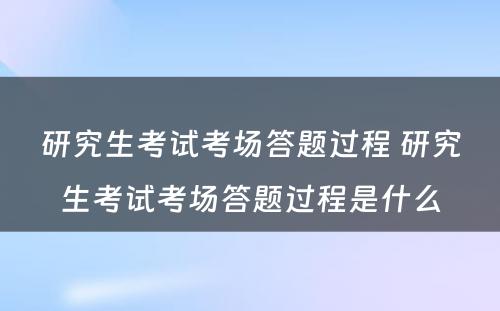 研究生考试考场答题过程 研究生考试考场答题过程是什么