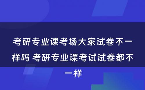 考研专业课考场大家试卷不一样吗 考研专业课考试试卷都不一样