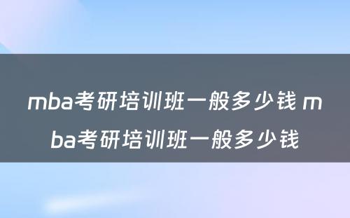 mba考研培训班一般多少钱 mba考研培训班一般多少钱