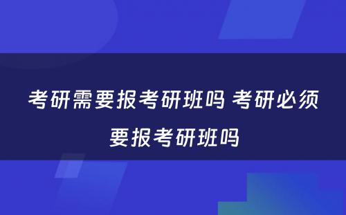 考研需要报考研班吗 考研必须要报考研班吗