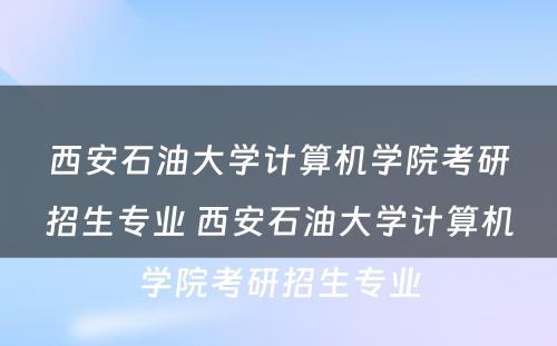 西安石油大学计算机学院考研招生专业 西安石油大学计算机学院考研招生专业