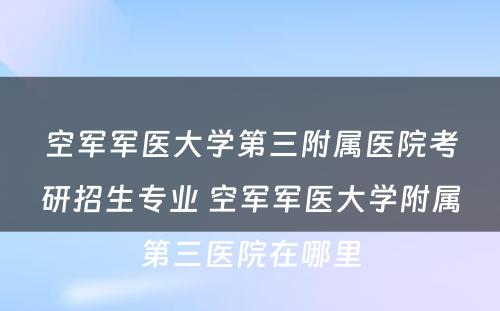 空军军医大学第三附属医院考研招生专业 空军军医大学附属第三医院在哪里