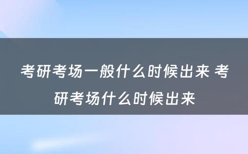 考研考场一般什么时候出来 考研考场什么时候出来