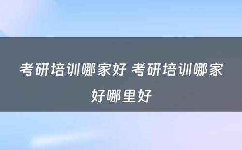 考研培训哪家好 考研培训哪家好哪里好