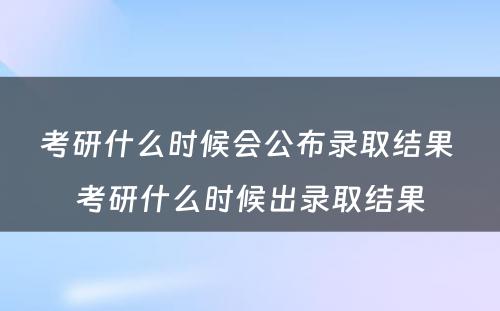 考研什么时候会公布录取结果 考研什么时候出录取结果