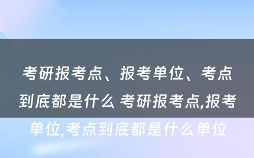 考研报考点、报考单位、考点到底都是什么 考研报考点,报考单位,考点到底都是什么单位