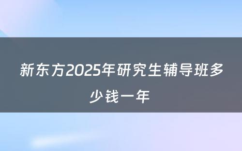 新东方2025年研究生辅导班多少钱一年 